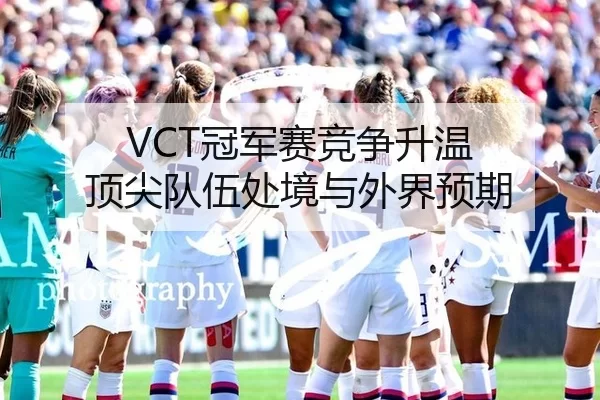 VCT冠军赛竞争升温 顶尖队伍处境与外界预期